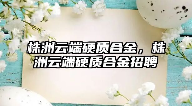 株洲云端硬質(zhì)合金，株洲云端硬質(zhì)合金招聘