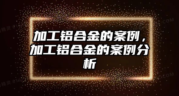 加工鋁合金的案例，加工鋁合金的案例分析