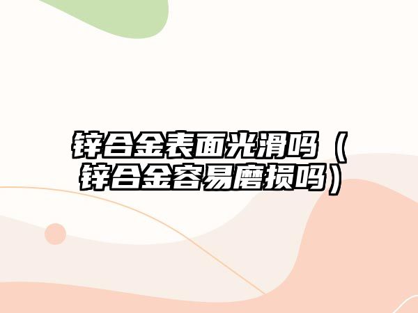 鋅合金表面光滑嗎（鋅合金容易磨損嗎）