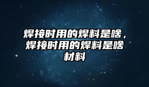 焊接時用的焊料是啥，焊接時用的焊料是啥材料