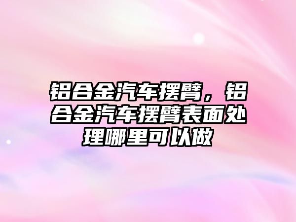 鋁合金汽車擺臂，鋁合金汽車擺臂表面處理哪里可以做