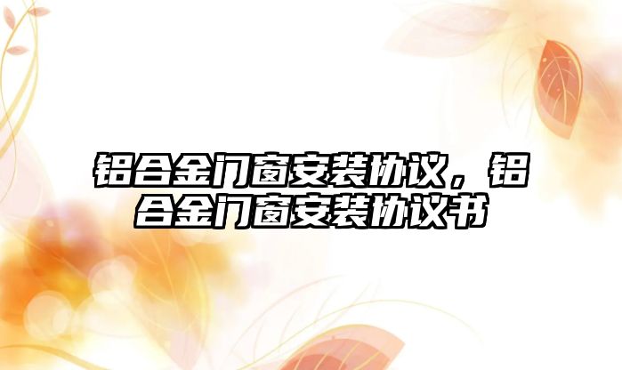 鋁合金門窗安裝協(xié)議，鋁合金門窗安裝協(xié)議書