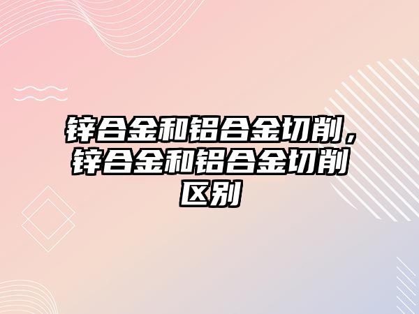 鋅合金和鋁合金切削，鋅合金和鋁合金切削區(qū)別