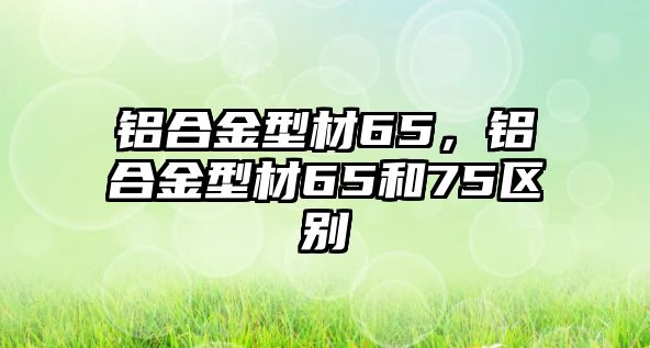 鋁合金型材65，鋁合金型材65和75區(qū)別