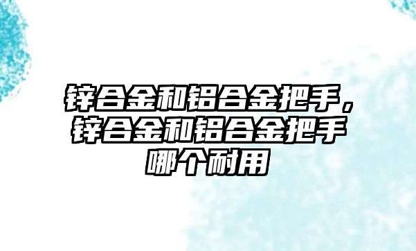 鋅合金和鋁合金把手，鋅合金和鋁合金把手哪個耐用