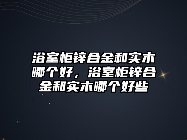 浴室柜鋅合金和實木哪個好，浴室柜鋅合金和實木哪個好些