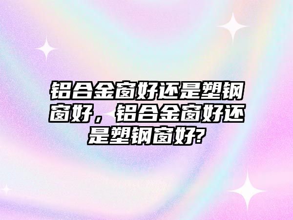 鋁合金窗好還是塑鋼窗好，鋁合金窗好還是塑鋼窗好?