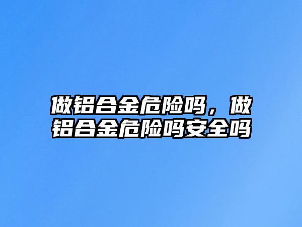 做鋁合金危險嗎，做鋁合金危險嗎安全嗎