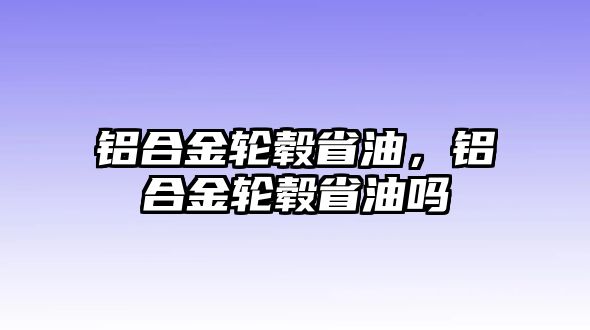 鋁合金輪轂省油，鋁合金輪轂省油嗎