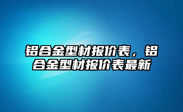 鋁合金型材報價表，鋁合金型材報價表最新