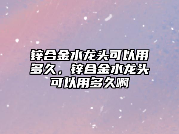 鋅合金水龍頭可以用多久，鋅合金水龍頭可以用多久啊