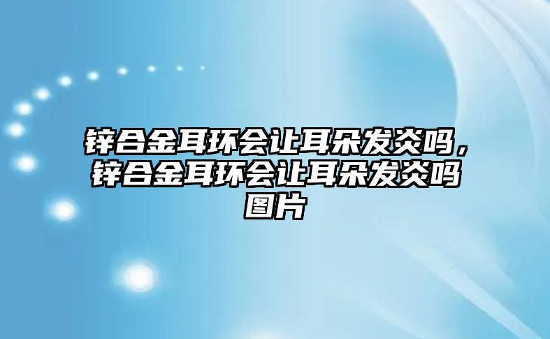 鋅合金耳環(huán)會讓耳朵發(fā)炎嗎，鋅合金耳環(huán)會讓耳朵發(fā)炎嗎圖片