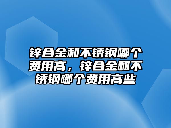 鋅合金和不銹鋼哪個(gè)費(fèi)用高，鋅合金和不銹鋼哪個(gè)費(fèi)用高些