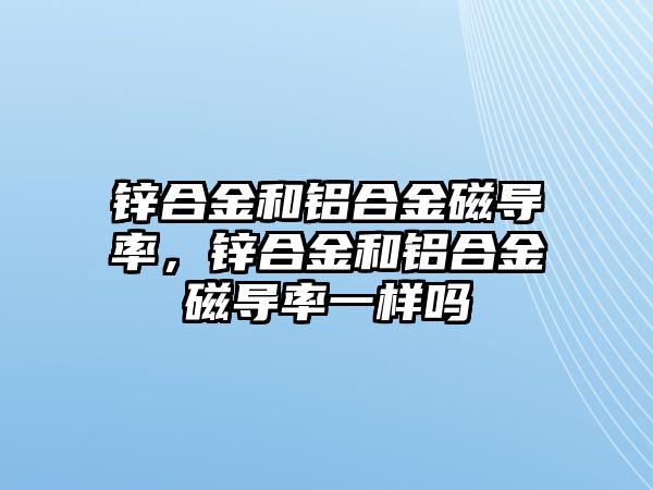 鋅合金和鋁合金磁導(dǎo)率，鋅合金和鋁合金磁導(dǎo)率一樣嗎