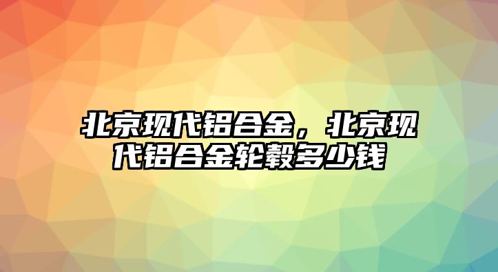 北京現(xiàn)代鋁合金，北京現(xiàn)代鋁合金輪轂多少錢