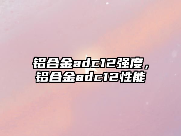 鋁合金adc12強(qiáng)度，鋁合金adc12性能