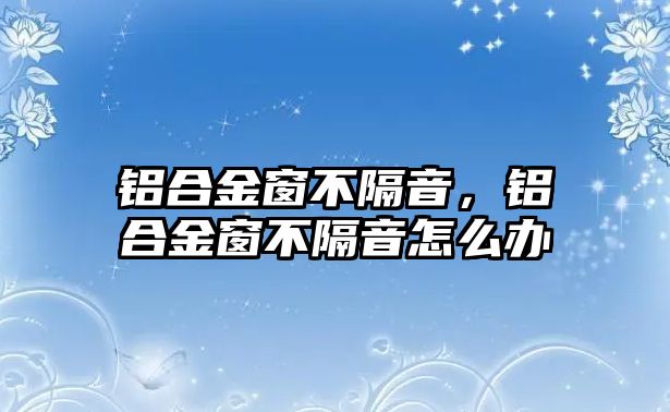 鋁合金窗不隔音，鋁合金窗不隔音怎么辦