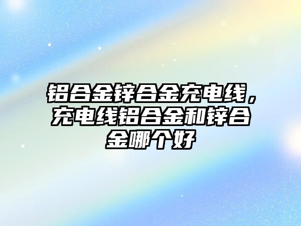 鋁合金鋅合金充電線，充電線鋁合金和鋅合金哪個好