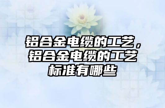 鋁合金電纜的工藝，鋁合金電纜的工藝標(biāo)準(zhǔn)有哪些