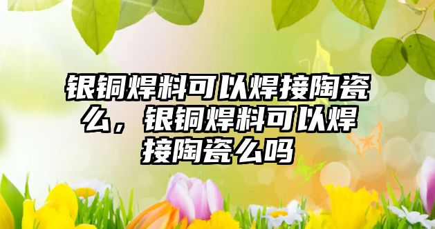 銀銅焊料可以焊接陶瓷么，銀銅焊料可以焊接陶瓷么嗎