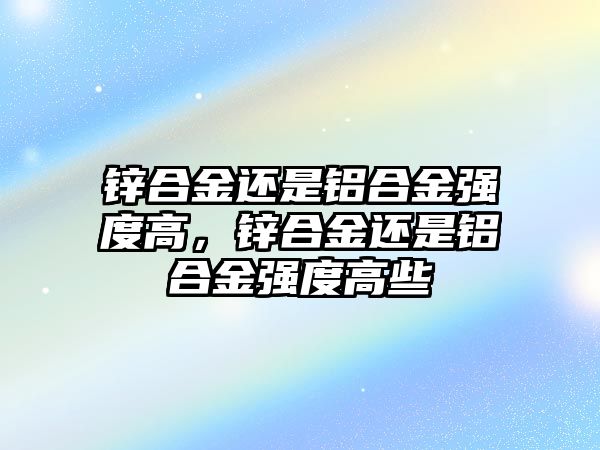 鋅合金還是鋁合金強(qiáng)度高，鋅合金還是鋁合金強(qiáng)度高些