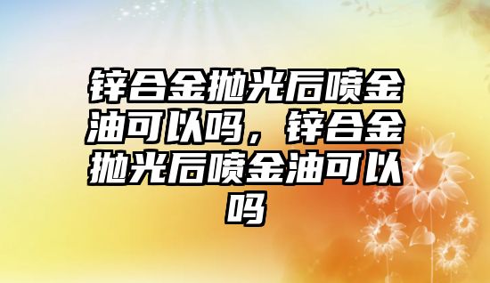 鋅合金拋光后噴金油可以嗎，鋅合金拋光后噴金油可以嗎