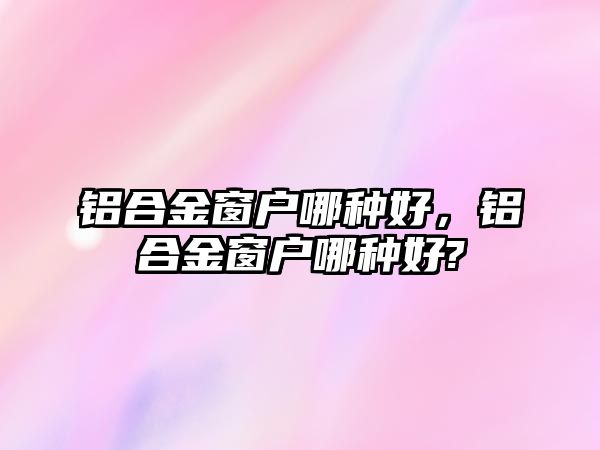 鋁合金窗戶哪種好，鋁合金窗戶哪種好?