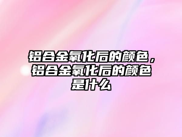 鋁合金氧化后的顏色，鋁合金氧化后的顏色是什么