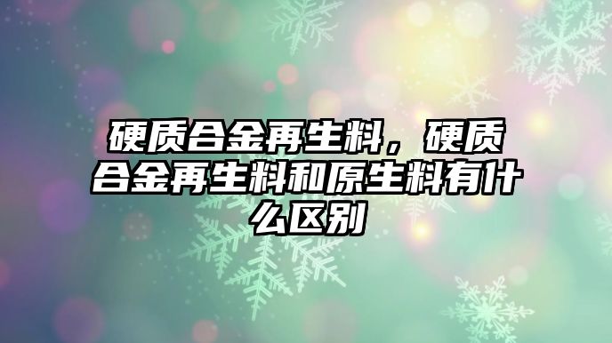 硬質(zhì)合金再生料，硬質(zhì)合金再生料和原生料有什么區(qū)別