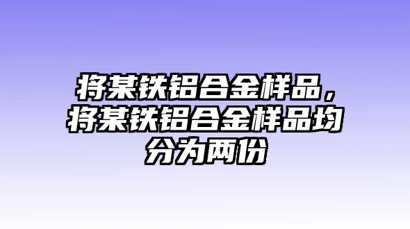 將某鐵鋁合金樣品，將某鐵鋁合金樣品均分為兩份