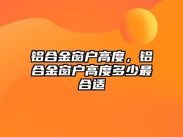 鋁合金窗戶高度，鋁合金窗戶高度多少最合適