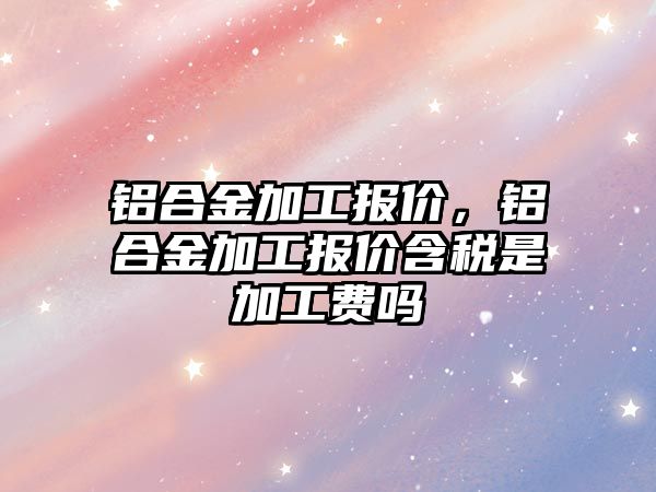 鋁合金加工報價，鋁合金加工報價含稅是加工費嗎