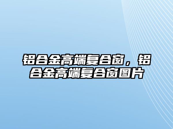 鋁合金高端復(fù)合窗，鋁合金高端復(fù)合窗圖片