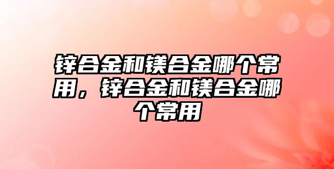 鋅合金和鎂合金哪個常用，鋅合金和鎂合金哪個常用