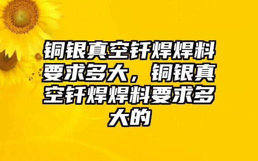 銅銀真空釬焊焊料要求多大，銅銀真空釬焊焊料要求多大的