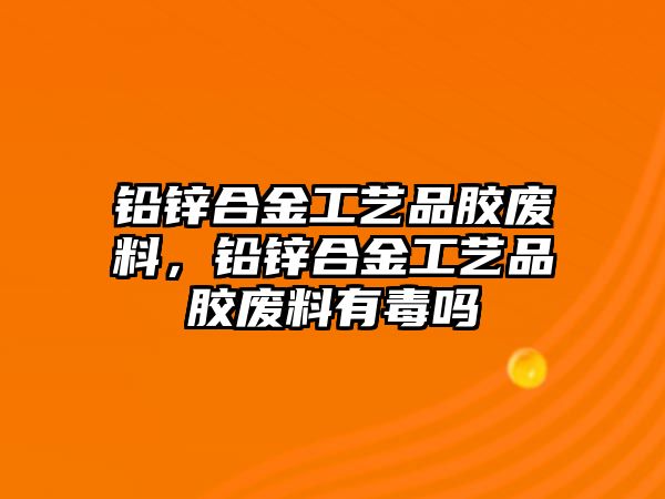 鉛鋅合金工藝品膠廢料，鉛鋅合金工藝品膠廢料有毒嗎