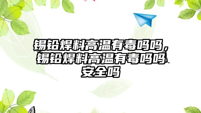 錫鉛焊料高溫有毒嗎嗎，錫鉛焊料高溫有毒嗎嗎安全嗎