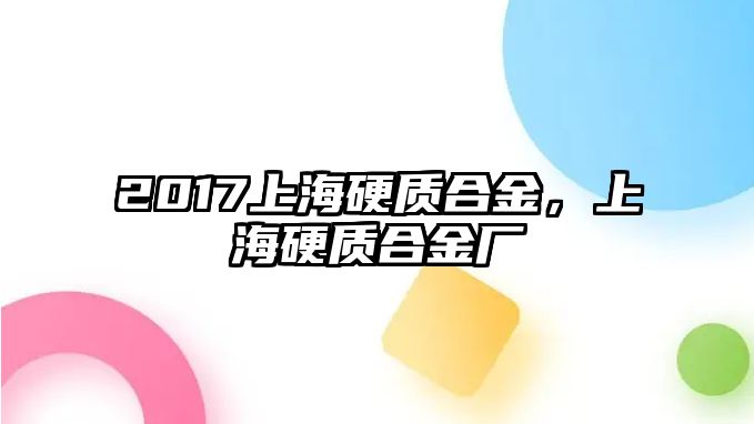 2017上海硬質(zhì)合金，上海硬質(zhì)合金廠