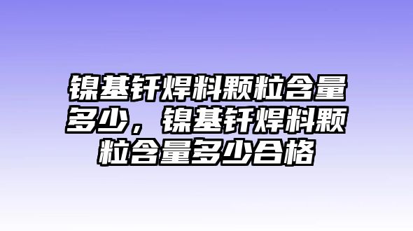 鎳基釬焊料顆粒含量多少，鎳基釬焊料顆粒含量多少合格