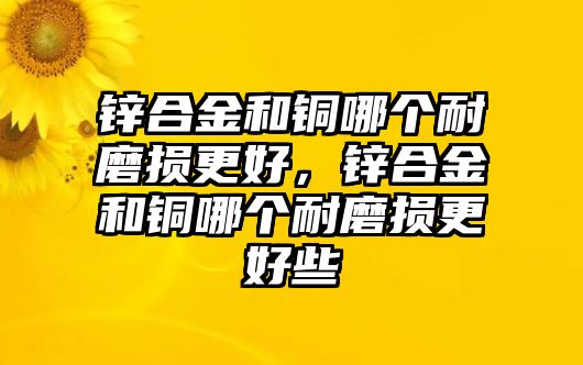 鋅合金和銅哪個(gè)耐磨損更好，鋅合金和銅哪個(gè)耐磨損更好些