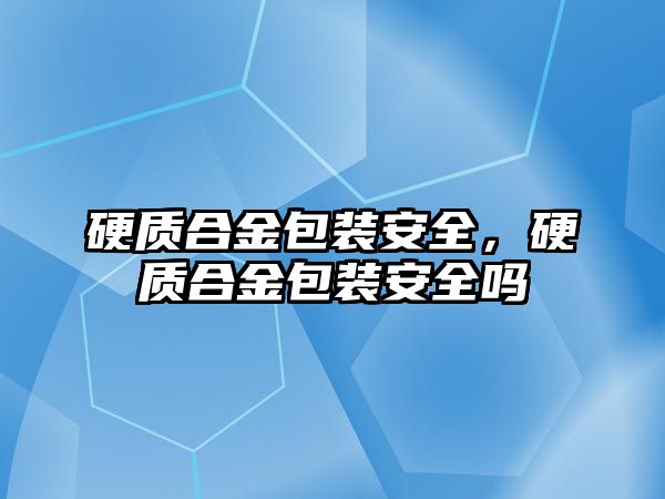 硬質(zhì)合金包裝安全，硬質(zhì)合金包裝安全嗎