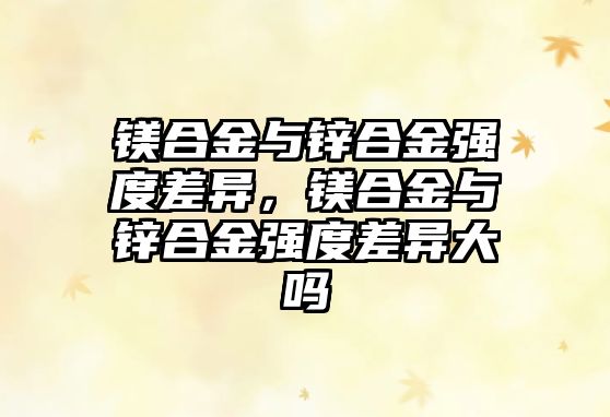 鎂合金與鋅合金強度差異，鎂合金與鋅合金強度差異大嗎