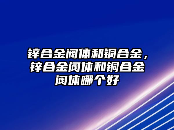 鋅合金閥體和銅合金，鋅合金閥體和銅合金閥體哪個(gè)好