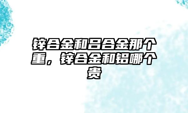 鋅合金和呂合金那個重，鋅合金和鋁哪個貴