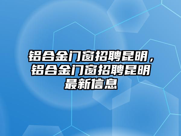 鋁合金門窗招聘昆明，鋁合金門窗招聘昆明最新信息