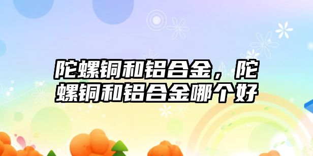 陀螺銅和鋁合金，陀螺銅和鋁合金哪個(gè)好