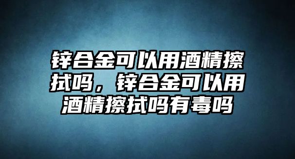 鋅合金可以用酒精擦拭嗎，鋅合金可以用酒精擦拭嗎有毒嗎