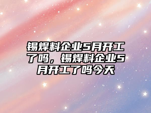 錫焊料企業(yè)5月開工了嗎，錫焊料企業(yè)5月開工了嗎今天