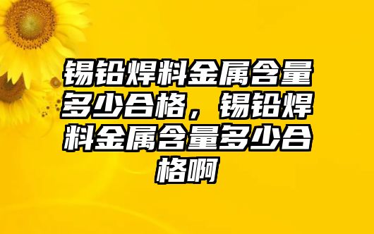 錫鉛焊料金屬含量多少合格，錫鉛焊料金屬含量多少合格啊