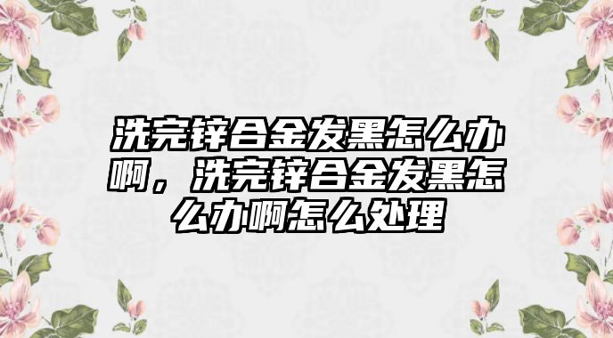 洗完鋅合金發(fā)黑怎么辦啊，洗完鋅合金發(fā)黑怎么辦啊怎么處理